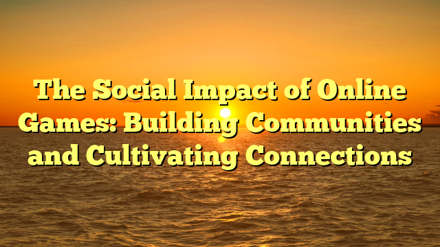 The Social Impact of Online Games: Building Communities and Cultivating Connections