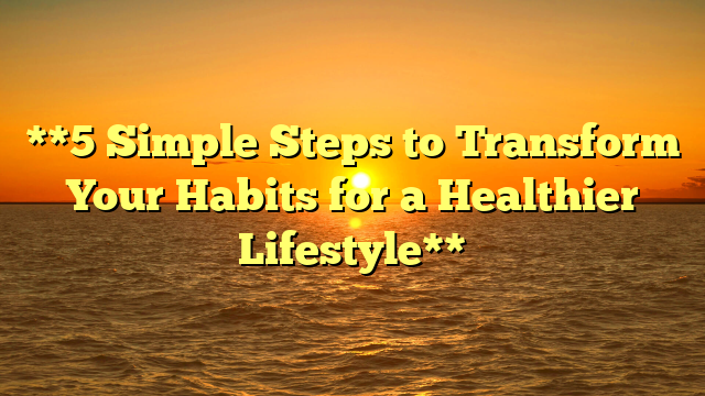 **5 Simple Steps to Transform Your Habits for a Healthier Lifestyle**